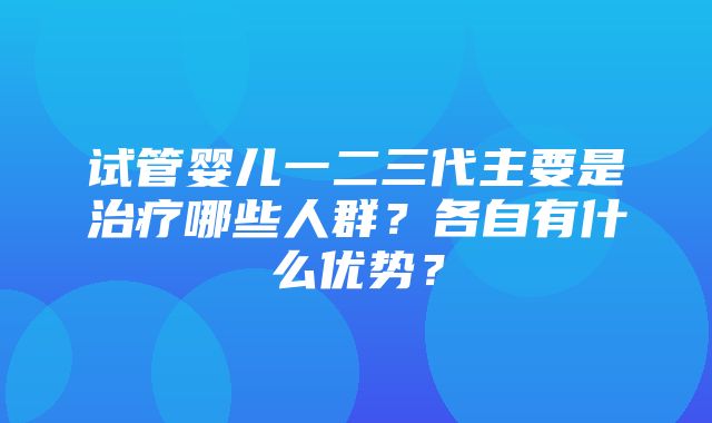 试管婴儿一二三代主要是治疗哪些人群？各自有什么优势？