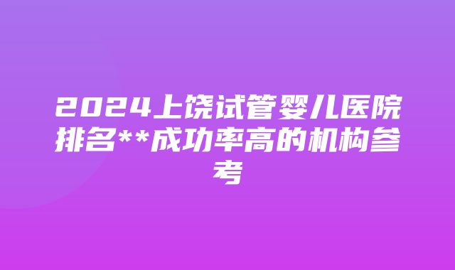 2024上饶试管婴儿医院排名**成功率高的机构参考