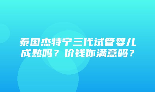 泰国杰特宁三代试管婴儿成熟吗？价钱你满意吗？