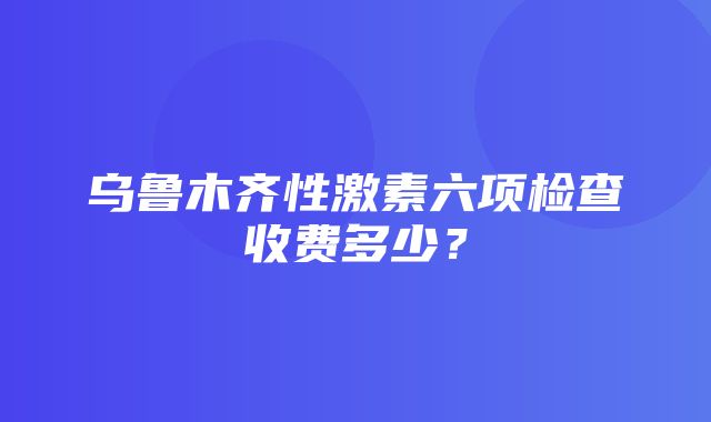 乌鲁木齐性激素六项检查收费多少？