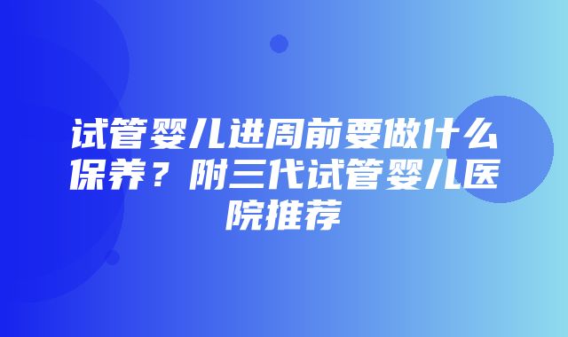 试管婴儿进周前要做什么保养？附三代试管婴儿医院推荐