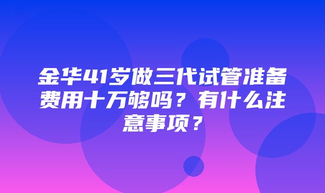 金华41岁做三代试管准备费用十万够吗？有什么注意事项？