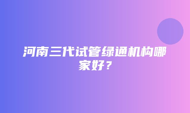 河南三代试管绿通机构哪家好？