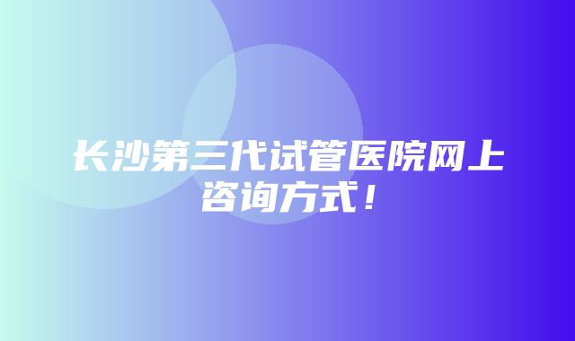 长沙第三代试管医院网上咨询方式！