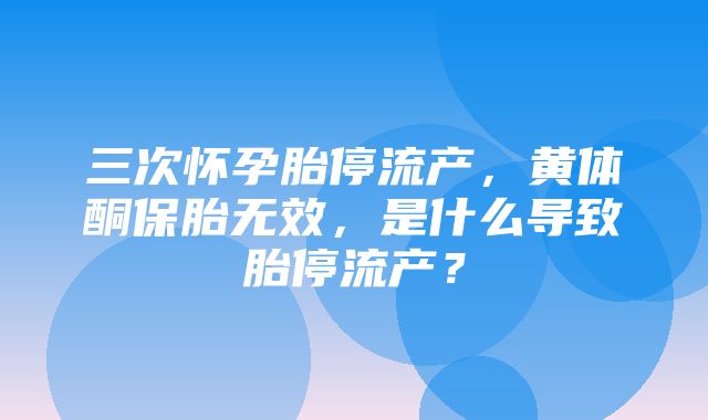 三次怀孕胎停流产，黄体酮保胎无效，是什么导致胎停流产？