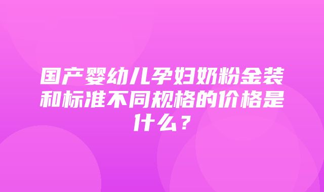 国产婴幼儿孕妇奶粉金装和标准不同规格的价格是什么？