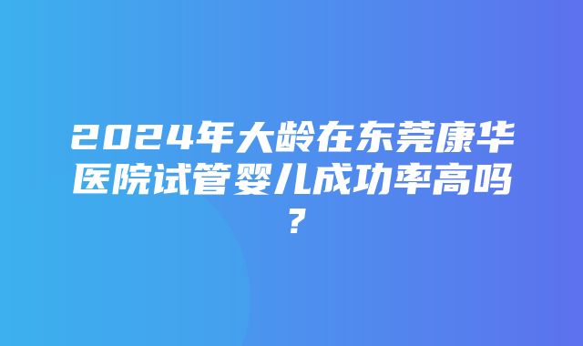 2024年大龄在东莞康华医院试管婴儿成功率高吗？