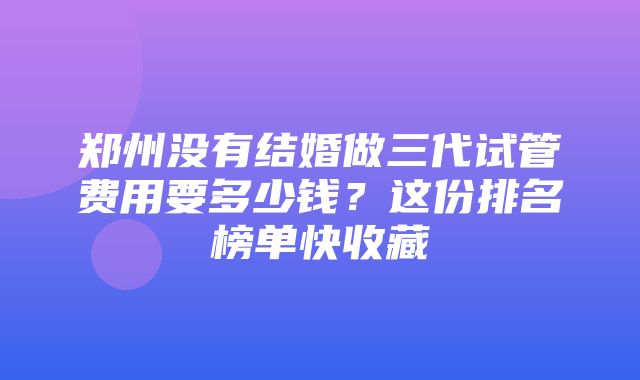 郑州没有结婚做三代试管费用要多少钱？这份排名榜单快收藏