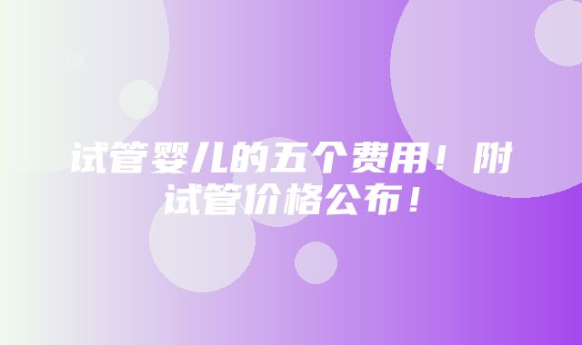 试管婴儿的五个费用！附试管价格公布！