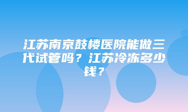 江苏南京鼓楼医院能做三代试管吗？江苏冷冻多少钱？