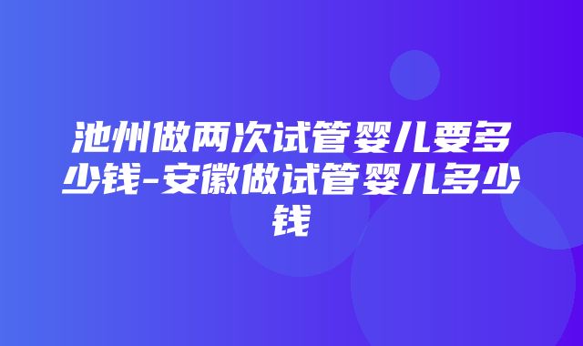 池州做两次试管婴儿要多少钱-安徽做试管婴儿多少钱