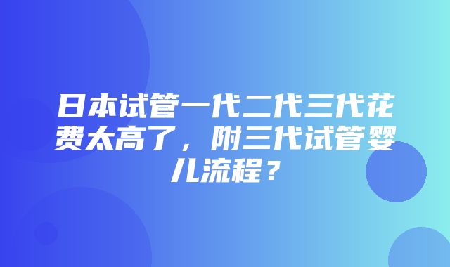 日本试管一代二代三代花费太高了，附三代试管婴儿流程？