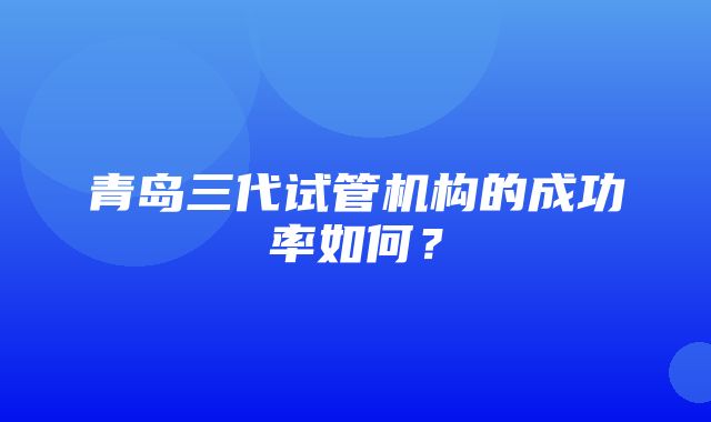 青岛三代试管机构的成功率如何？