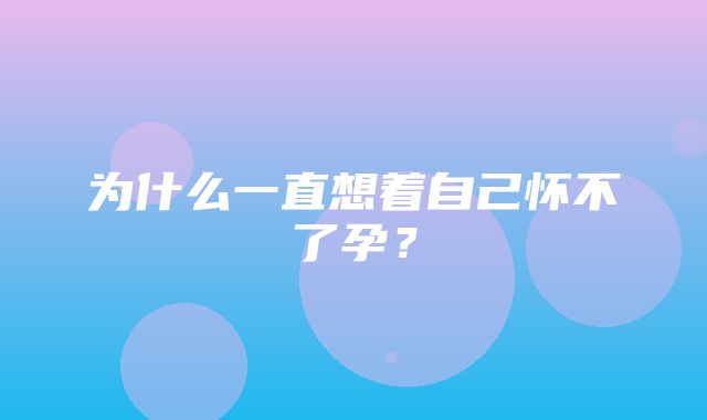 为什么一直想着自己怀不了孕？