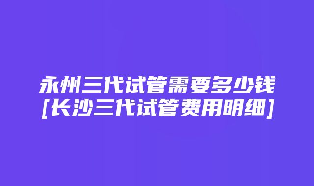 永州三代试管需要多少钱[长沙三代试管费用明细]