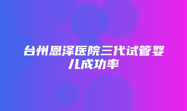 台州恩泽医院三代试管婴儿成功率