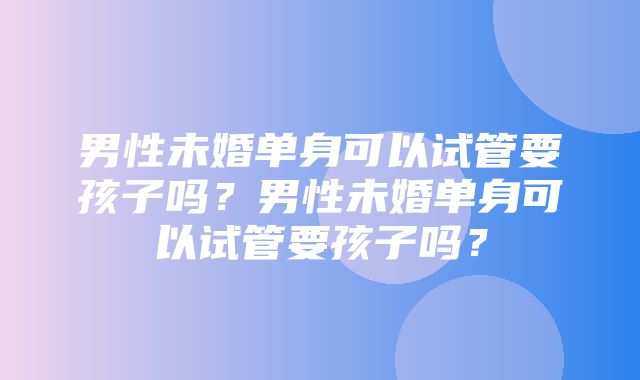 男性未婚单身可以试管要孩子吗？男性未婚单身可以试管要孩子吗？