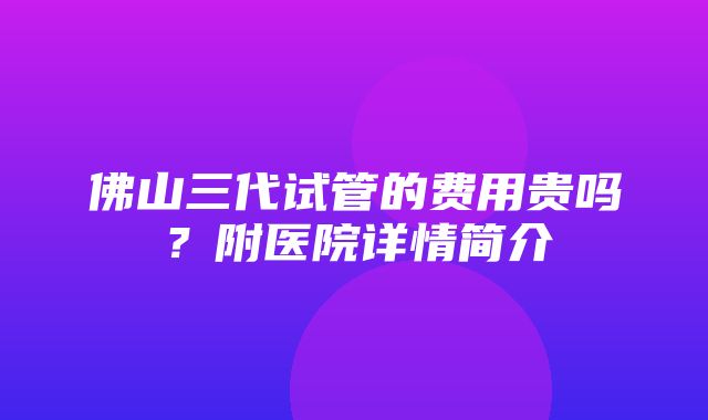 佛山三代试管的费用贵吗？附医院详情简介