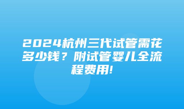 2024杭州三代试管需花多少钱？附试管婴儿全流程费用!