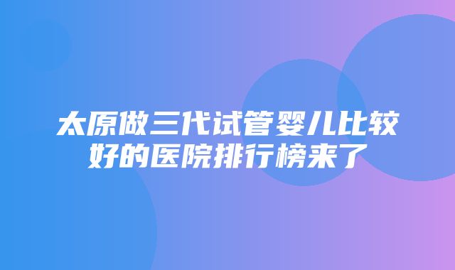 太原做三代试管婴儿比较好的医院排行榜来了