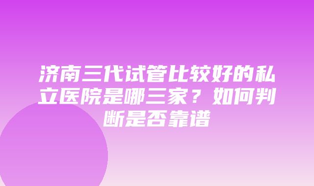 济南三代试管比较好的私立医院是哪三家？如何判断是否靠谱