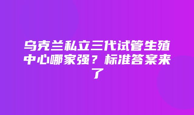 乌克兰私立三代试管生殖中心哪家强？标准答案来了