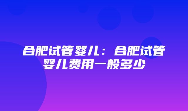 合肥试管婴儿：合肥试管婴儿费用一般多少