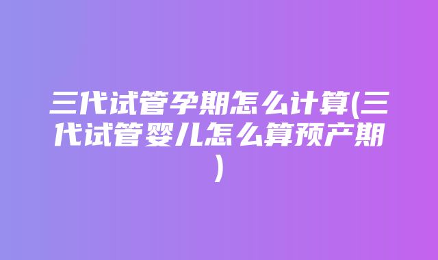 三代试管孕期怎么计算(三代试管婴儿怎么算预产期)