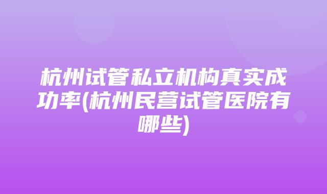 杭州试管私立机构真实成功率(杭州民营试管医院有哪些)