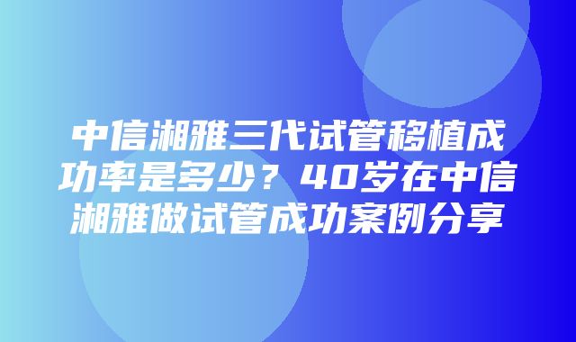 中信湘雅三代试管移植成功率是多少？40岁在中信湘雅做试管成功案例分享