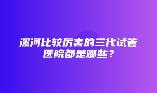 漯河比较厉害的三代试管医院都是哪些？