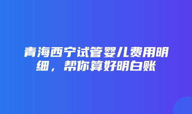 青海西宁试管婴儿费用明细，帮你算好明白账