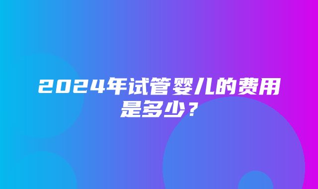 2024年试管婴儿的费用是多少？