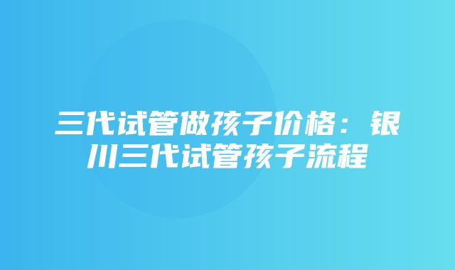 三代试管做孩子价格：银川三代试管孩子流程