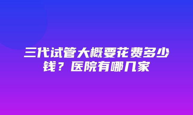 三代试管大概要花费多少钱？医院有哪几家