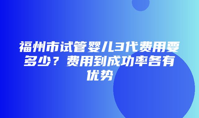 福州市试管婴儿3代费用要多少？费用到成功率各有优势