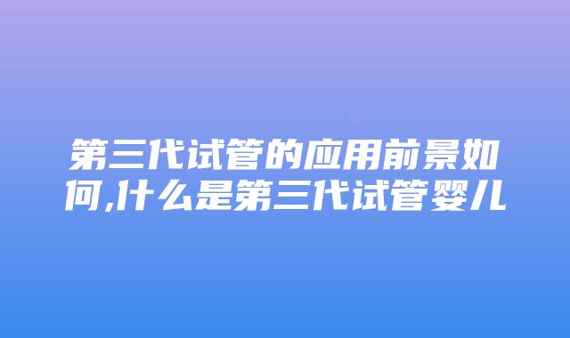 第三代试管的应用前景如何,什么是第三代试管婴儿