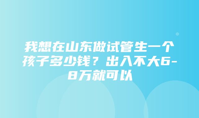 我想在山东做试管生一个孩子多少钱？出入不大6-8万就可以