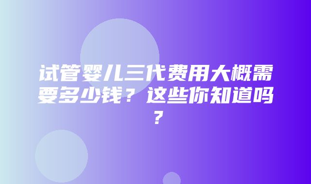 试管婴儿三代费用大概需要多少钱？这些你知道吗？