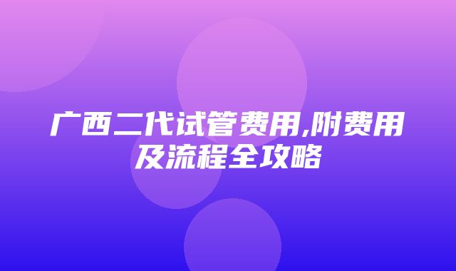 广西二代试管费用,附费用及流程全攻略