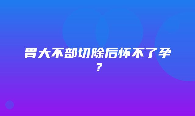 胃大不部切除后怀不了孕？