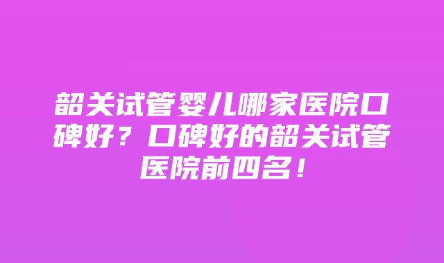 韶关试管婴儿哪家医院口碑好？口碑好的韶关试管医院前四名！