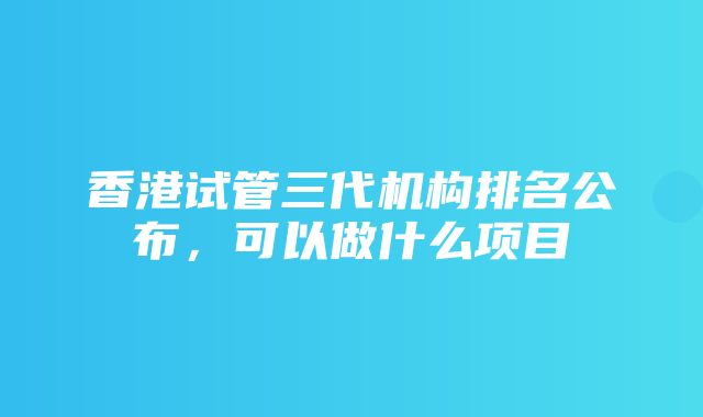 香港试管三代机构排名公布，可以做什么项目