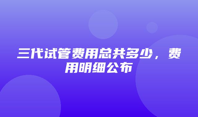 三代试管费用总共多少，费用明细公布