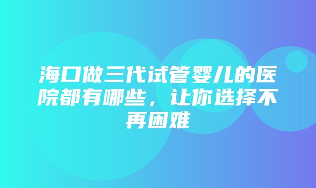 海口做三代试管婴儿的医院都有哪些，让你选择不再困难