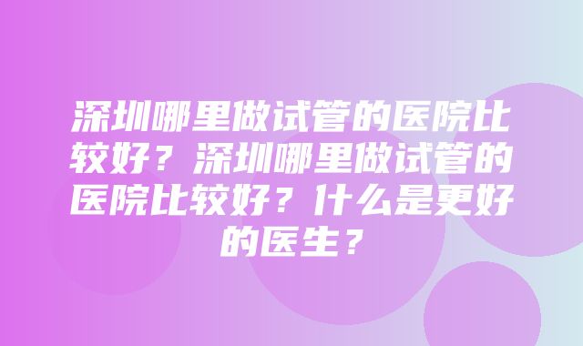 深圳哪里做试管的医院比较好？深圳哪里做试管的医院比较好？什么是更好的医生？