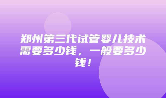 郑州第三代试管婴儿技术需要多少钱，一般要多少钱！