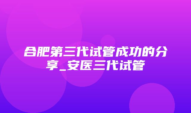 合肥第三代试管成功的分享_安医三代试管