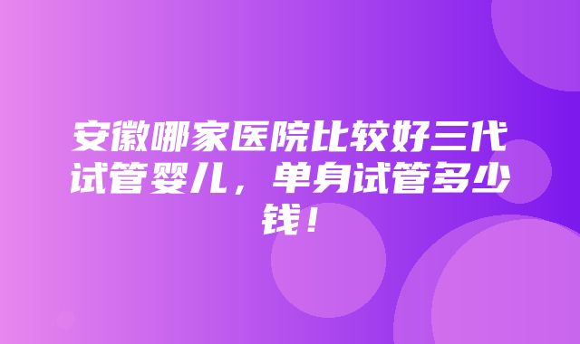 安徽哪家医院比较好三代试管婴儿，单身试管多少钱！