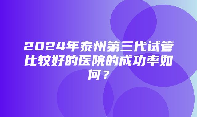 2024年泰州第三代试管比较好的医院的成功率如何？